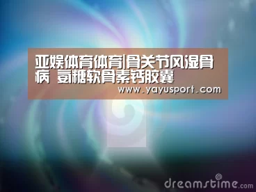 亚娱体育体育|骨关节风湿骨病 氨糖软骨素钙胶囊(图3) 亚娱体育